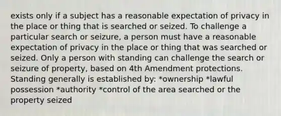 exists only if a subject has a reasonable expectation of privacy in the place or thing that is searched or seized. To challenge a particular search or seizure, a person must have a reasonable expectation of privacy in the place or thing that was searched or seized. Only a person with standing can challenge the search or seizure of property, based on 4th Amendment protections. Standing generally is established by: *ownership *lawful possession *authority *control of the area searched or the property seized