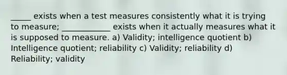 _____ exists when a test measures consistently what it is trying to measure; ____________ exists when it actually measures what it is supposed to measure. a) Validity; intelligence quotient b) Intelligence quotient; reliability c) Validity; reliability d) Reliability; validity