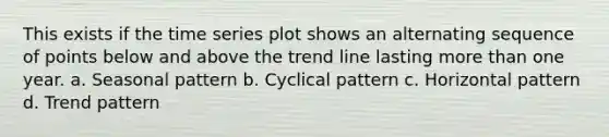 This exists if the time series plot shows an alternating sequence of points below and above the trend line lasting more than one year. a. Seasonal pattern b. Cyclical pattern c. Horizontal pattern d. Trend pattern