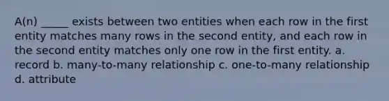 A(n) _____ exists between two entities when each row in the first entity matches many rows in the second entity, and each row in the second entity matches only one row in the first entity. a. record b. many-to-many relationship c. one-to-many relationship d. attribute