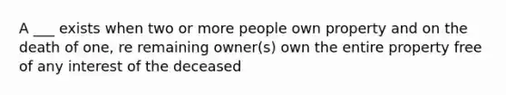 A ___ exists when two or more people own property and on the death of one, re remaining owner(s) own the entire property free of any interest of the deceased