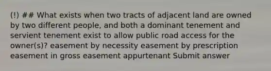 (!) ## What exists when two tracts of adjacent land are owned by two different people, and both a dominant tenement and servient tenement exist to allow public road access for the owner(s)? easement by necessity easement by prescription easement in gross easement appurtenant Submit answer