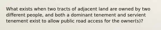 What exists when two tracts of adjacent land are owned by two different people, and both a dominant tenement and servient tenement exist to allow public road access for the owner(s)?