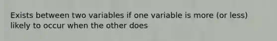 Exists between two variables if one variable is more (or less) likely to occur when the other does