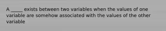 A _____ exists between two variables when the values of one variable are somehow associated with the values of the other variable