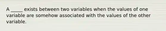 A _____ exists between two variables when the values of one variable are somehow associated with the values of the other variable.