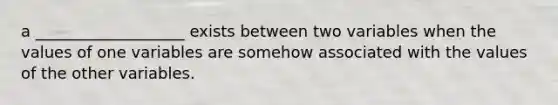 a ___________________ exists between two variables when the values of one variables are somehow associated with the values of the other variables.