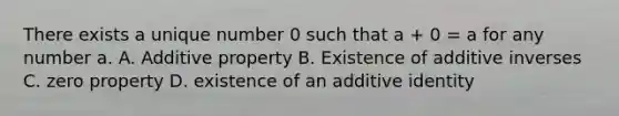 There exists a unique number 0 such that a + 0 = a for any number a. A. Additive property B. Existence of <a href='https://www.questionai.com/knowledge/k2er5TL56s-additive-inverse' class='anchor-knowledge'>additive inverse</a>s C. zero property D. existence of an additive identity