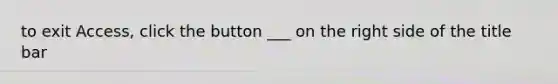 to exit Access, click the button ___ on the right side of the title bar