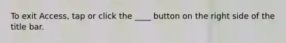 To exit Access, tap or click the ____ button on the right side of the title bar.