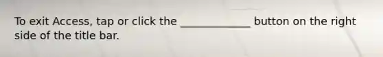 To exit Access, tap or click the _____________ button on the right side of the title bar.