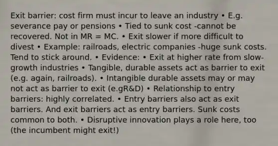 Exit barrier: cost firm must incur to leave an industry • E.g. severance pay or pensions • Tied to sunk cost -cannot be recovered. Not in MR = MC. • Exit slower if more difficult to divest • Example: railroads, electric companies -huge sunk costs. Tend to stick around. • Evidence: • Exit at higher rate from slow-growth industries • Tangible, durable assets act as barrier to exit (e.g. again, railroads). • Intangible durable assets may or may not act as barrier to exit (e.gR&D) • Relationship to entry barriers: highly correlated. • Entry barriers also act as exit barriers. And exit barriers act as entry barriers. Sunk costs common to both. • Disruptive innovation plays a role here, too (the incumbent might exit!)