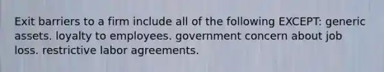 Exit barriers to a firm include all of the following EXCEPT: generic assets. loyalty to employees. government concern about job loss. restrictive labor agreements.