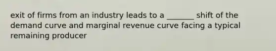 exit of firms from an industry leads to a _______ shift of the demand curve and marginal revenue curve facing a typical remaining producer