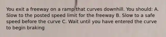 You exit a freeway on a ramp that curves downhill. You should: A. Slow to the posted speed limit for the freeway B. Slow to a safe speed before the curve C. Wait until you have entered the curve to begin braking