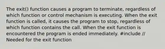 The exit() function causes a program to terminate, regardless of which function or control mechanism is executing. When the exit function is called, it causes the program to stop, regardless of which function contains the call. When the exit function is encountered the program is ended immediately. #include // Needed for the exit function