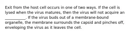 Exit from the host cell occurs in one of two ways. If the cell is lysed when the virus matures, then the virus will not acquire an ___________. If the virus buds out of a membrane-bound organelle, the membrane surrounds the capsid and pinches off, enveloping the virus as it leaves the cell.