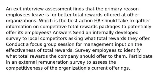 An exit interview assessment finds that the primary reason employees leave is for better total rewards offered at other organizations. Which is the best action HR should take to gather information on competitive total rewards packages to potentially offer its employees? Answers Send an internally developed survey to local competitors asking what total rewards they offer. Conduct a focus group session for management input on the effectiveness of total rewards. Survey employees to identify what total rewards the company should offer to them. Participate in an external remuneration survey to assess the competitiveness of the organization's current offerings.