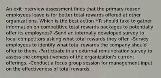 An exit interview assessment finds that the primary reason employees leave is for better total rewards offered at other organizations. Which is the best action HR should take to gather information on competitive total rewards packages to potentially offer its employees? -Send an internally developed survey to local competitors asking what total rewards they offer. -Survey employees to identify what total rewards the company should offer to them. -Participate in an external remuneration survey to assess the competitiveness of the organization's current offerings. -Conduct a focus group session for management input on the effectiveness of total rewards.