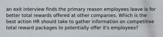 an exit interview finds the primary reason employees leave is for better total rewards offered at other companies. Which is the best action HR should take to gather information on competitive total reward packages to potentially offer it's employees?