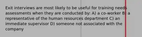 Exit interviews are most likely to be useful for training needs assessments when they are conducted by: A) a co-worker B) a representative of the human resources department C) an immediate supervisor D) someone not associated with the company