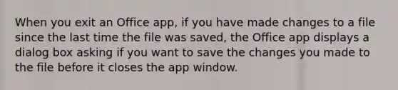 When you exit an Office app, if you have made changes to a file since the last time the file was saved, the Office app displays a dialog box asking if you want to save the changes you made to the file before it closes the app window.