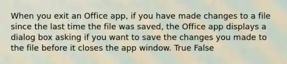 When you exit an Office app, if you have made changes to a file since the last time the file was saved, the Office app displays a dialog box asking if you want to save the changes you made to the file before it closes the app window.​ True False