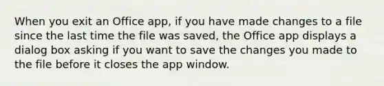 When you exit an Office app, if you have made changes to a file since the last time the file was saved, the Office app displays a dialog box asking if you want to save the changes you made to the file before it closes the app window.​