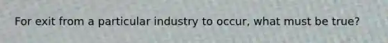 For exit from a particular industry to occur, what must be true?