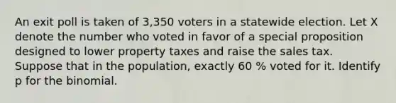 An exit poll is taken of 3,350 voters in a statewide election. Let X denote the number who voted in favor of a special proposition designed to lower property taxes and raise the sales tax. Suppose that in the population, exactly 60 % voted for it. Identify p for the binomial.