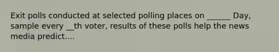 Exit polls conducted at selected polling places on ______ Day, sample every __th voter, results of these polls help the news media predict....