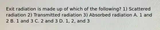 Exit radiation is made up of which of the following? 1) Scattered radiation 2) Transmitted radiation 3) Absorbed radiation A. 1 and 2 B. 1 and 3 C. 2 and 3 D. 1, 2, and 3