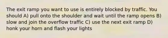 The exit ramp you want to use is entirely blocked by traffic. You should A) pull onto the shoulder and wait until the ramp opens B) slow and join the overflow traffic C) use the next exit ramp D) honk your horn and flash your lights