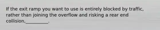 If the exit ramp you want to use is entirely blocked by traffic, rather than joining the overflow and risking a rear end collision,__________.