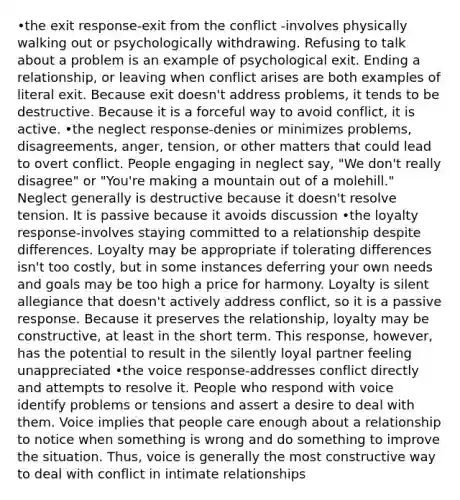 •the exit response-exit from the conflict -involves physically walking out or psychologically withdrawing. Refusing to talk about a problem is an example of psychological exit. Ending a relationship, or leaving when conflict arises are both examples of literal exit. Because exit doesn't address problems, it tends to be destructive. Because it is a forceful way to avoid conflict, it is active. •the neglect response-denies or minimizes problems, disagreements, anger, tension, or other matters that could lead to overt conflict. People engaging in neglect say, "We don't really disagree" or "You're making a mountain out of a molehill." Neglect generally is destructive because it doesn't resolve tension. It is passive because it avoids discussion •the loyalty response-involves staying committed to a relationship despite differences. Loyalty may be appropriate if tolerating differences isn't too costly, but in some instances deferring your own needs and goals may be too high a price for harmony. Loyalty is silent allegiance that doesn't actively address conflict, so it is a passive response. Because it preserves the relationship, loyalty may be constructive, at least in the short term. This response, however, has the potential to result in the silently loyal partner feeling unappreciated •the voice response-addresses conflict directly and attempts to resolve it. People who respond with voice identify problems or tensions and assert a desire to deal with them. Voice implies that people care enough about a relationship to notice when something is wrong and do something to improve the situation. Thus, voice is generally the most constructive way to deal with conflict in intimate relationships