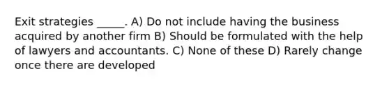 Exit strategies _____. A) Do not include having the business acquired by another firm B) Should be formulated with the help of lawyers and accountants. C) None of these D) Rarely change once there are developed