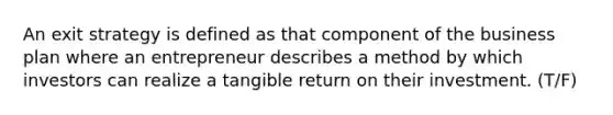 An exit strategy is defined as that component of the business plan where an entrepreneur describes a method by which investors can realize a tangible return on their investment. (T/F)