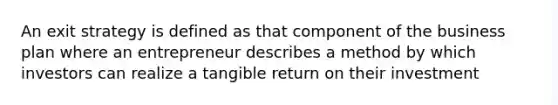 An exit strategy is defined as that component of the business plan where an entrepreneur describes a method by which investors can realize a tangible return on their investment