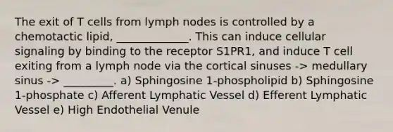 The exit of T cells from lymph nodes is controlled by a chemotactic lipid, _____________. This can induce cellular signaling by binding to the receptor S1PR1, and induce T cell exiting from a lymph node via the cortical sinuses -> medullary sinus -> _________. a) Sphingosine 1-phospholipid b) Sphingosine 1-phosphate c) Afferent Lymphatic Vessel d) Efferent Lymphatic Vessel e) High Endothelial Venule