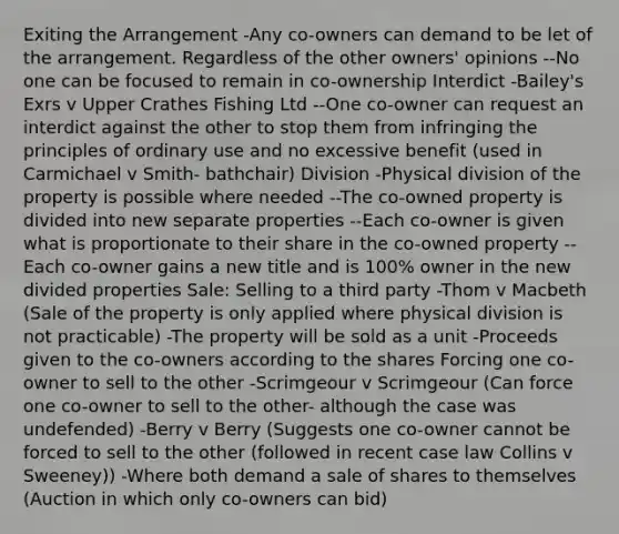 Exiting the Arrangement -Any co-owners can demand to be let of the arrangement. Regardless of the other owners' opinions --No one can be focused to remain in co-ownership Interdict -Bailey's Exrs v Upper Crathes Fishing Ltd --One co-owner can request an interdict against the other to stop them from infringing the principles of ordinary use and no excessive benefit (used in Carmichael v Smith- bathchair) Division -Physical division of the property is possible where needed --The co-owned property is divided into new separate properties --Each co-owner is given what is proportionate to their share in the co-owned property --Each co-owner gains a new title and is 100% owner in the new divided properties Sale: Selling to a third party -Thom v Macbeth (Sale of the property is only applied where physical division is not practicable) -The property will be sold as a unit -Proceeds given to the co-owners according to the shares Forcing one co-owner to sell to the other -Scrimgeour v Scrimgeour (Can force one co-owner to sell to the other- although the case was undefended) -Berry v Berry (Suggests one co-owner cannot be forced to sell to the other (followed in recent case law Collins v Sweeney)) -Where both demand a sale of shares to themselves (Auction in which only co-owners can bid)