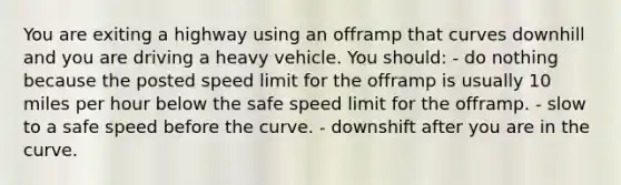 You are exiting a highway using an offramp that curves downhill and you are driving a heavy vehicle. You should: - do nothing because the posted speed limit for the offramp is usually 10 miles per hour below the safe speed limit for the offramp. - slow to a safe speed before the curve. - downshift after you are in the curve.