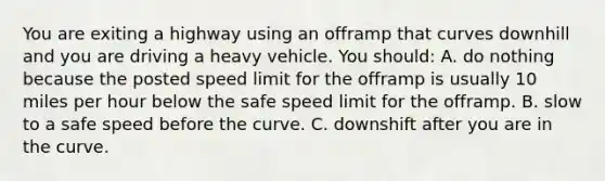 You are exiting a highway using an offramp that curves downhill and you are driving a heavy vehicle. You should: A. do nothing because the posted speed limit for the offramp is usually 10 miles per hour below the safe speed limit for the offramp. B. slow to a safe speed before the curve. C. downshift after you are in the curve.