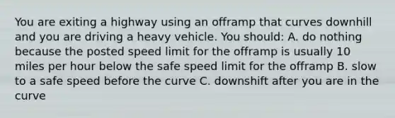 You are exiting a highway using an offramp that curves downhill and you are driving a heavy vehicle. You should: A. do nothing because the posted speed limit for the offramp is usually 10 miles per hour below the safe speed limit for the offramp B. slow to a safe speed before the curve C. downshift after you are in the curve