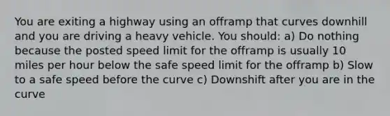 You are exiting a highway using an offramp that curves downhill and you are driving a heavy vehicle. You should: a) Do nothing because the posted speed limit for the offramp is usually 10 miles per hour below the safe speed limit for the offramp b) Slow to a safe speed before the curve c) Downshift after you are in the curve