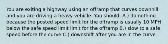 You are exiting a highway using an offramp that curves downhill and you are driving a heavy vehicle. You should: A.) do nothing because the posted speed limit for the offramp is usually 10 MPH below the safe speed limit limit for the offramp B.) slow to a safe speed before the curve C.) downshift after you are in the curve