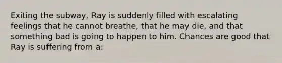 Exiting the subway, Ray is suddenly filled with escalating feelings that he cannot breathe, that he may die, and that something bad is going to happen to him. Chances are good that Ray is suffering from a: