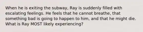 When he is exiting the subway, Ray is suddenly filled with escalating feelings. He feels that he cannot breathe, that something bad is going to happen to him, and that he might die. What is Ray MOST likely experiencing?