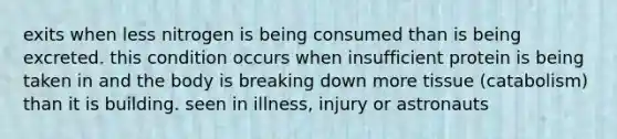 exits when less nitrogen is being consumed than is being excreted. this condition occurs when insufficient protein is being taken in and the body is breaking down more tissue (catabolism) than it is building. seen in illness, injury or astronauts