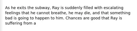 As he exits the subway, Ray is suddenly filled with escalating feelings that he cannot breathe, he may die, and that something bad is going to happen to him. Chances are good that Ray is suffering from a