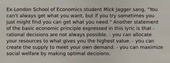 Ex-London School of Economics student Mick Jagger sang, "You can't always get what you want, but if you try sometimes you just might find you can get what you need." Another statement of the basic economic principle expressed in this lyric is that - rational decisions are not always possible. - you can allocate your resources to what gives you the highest value. - you can create the supply to meet your own demand. - you can maximize social welfare by making optimal decisions.